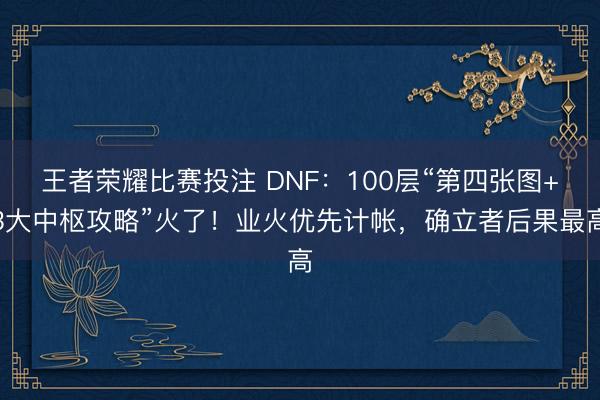 王者荣耀比赛投注 DNF：100层“第四张图+3大中枢攻略”火了！业火优先计帐，确立者后果最高