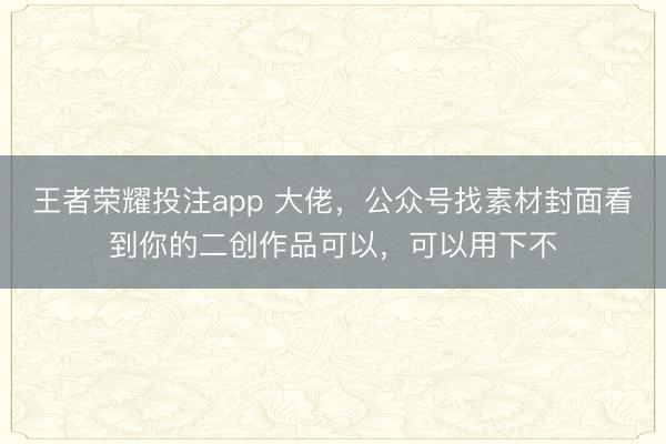 王者荣耀投注app 大佬，公众号找素材封面看到你的二创作品可以，可以用下不