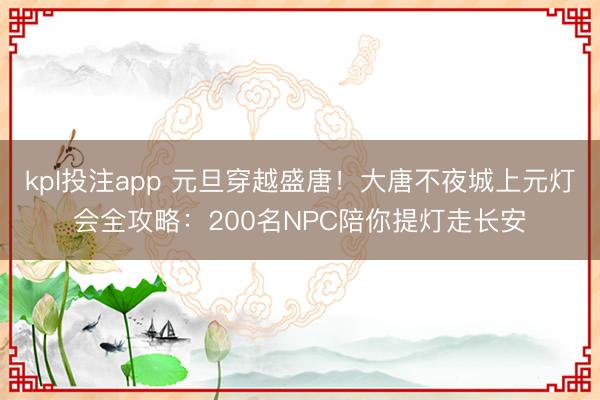 kpl投注app 元旦穿越盛唐！大唐不夜城上元灯会全攻略：200名NPC陪你提灯走长安