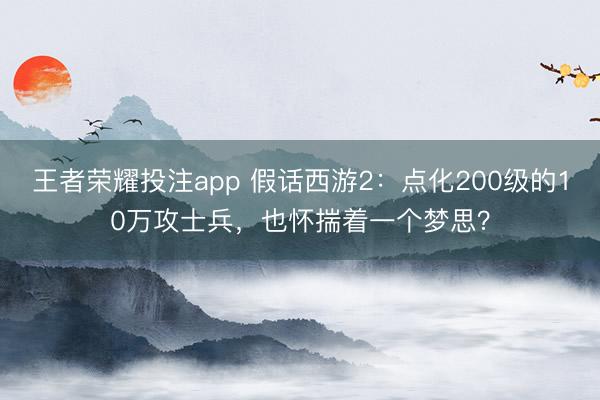 王者荣耀投注app 假话西游2：点化200级的10万攻士兵，也怀揣着一个梦思？