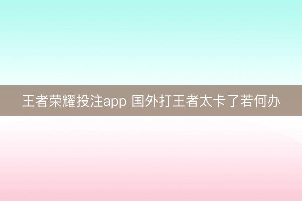 王者荣耀投注app 国外打王者太卡了若何办