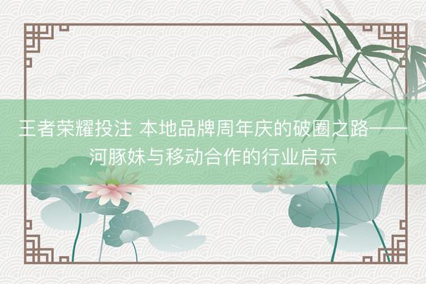 王者荣耀投注 本地品牌周年庆的破圈之路——河豚妹与移动合作的行业启示