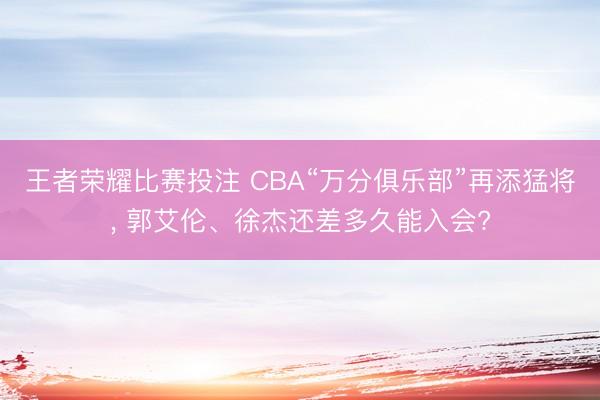 王者荣耀比赛投注 CBA“万分俱乐部”再添猛将, 郭艾伦、徐杰还差多久能入会?