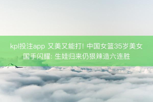 kpl投注app 又美又能打! 中国女篮35岁美女国手闪耀: 生娃归来仍狠辣造六连胜