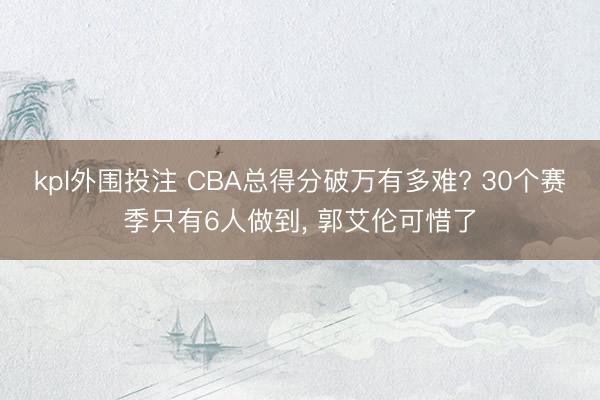 kpl外围投注 CBA总得分破万有多难? 30个赛季只有6人做到, 郭艾伦可惜了