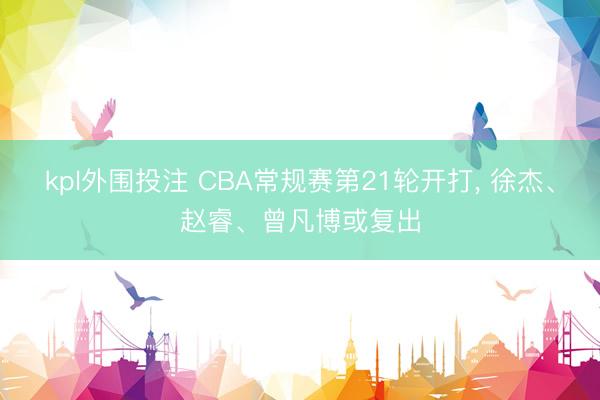 kpl外围投注 CBA常规赛第21轮开打， 徐杰、赵睿、曾凡博或复出