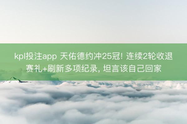 kpl投注app 天佑德约冲25冠! 连续2轮收退赛礼+刷新多项纪录, 坦言该自己回家