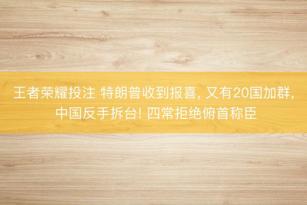 王者荣耀投注 特朗普收到报喜, 又有20国加群, 中国反手拆台! 四常拒绝俯首称臣