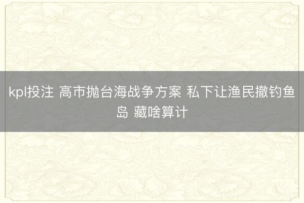 kpl投注 高市抛台海战争方案 私下让渔民撤钓鱼岛 藏啥算计