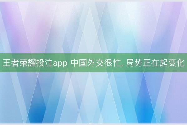 王者荣耀投注app 中国外交很忙, 局势正在起变化