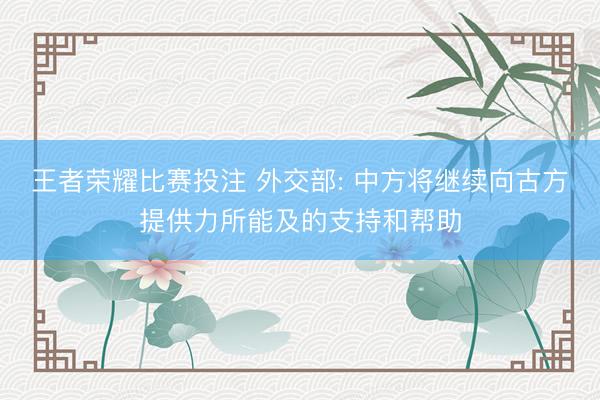 王者荣耀比赛投注 外交部: 中方将继续向古方提供力所能及的支持和帮助