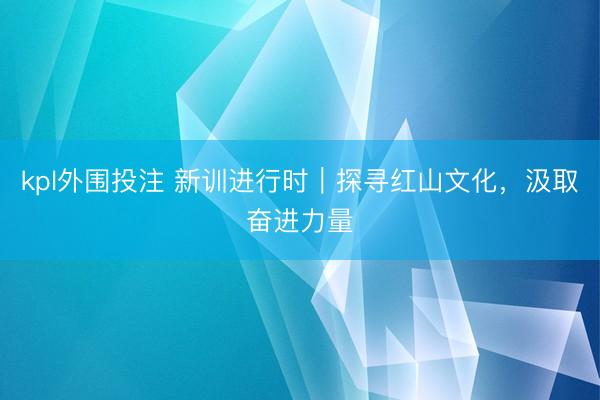 kpl外围投注 新训进行时｜探寻红山文化，汲取奋进力量