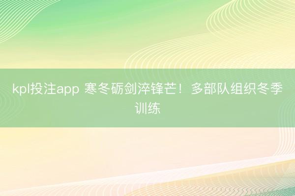 kpl投注app 寒冬砺剑淬锋芒！多部队组织冬季训练