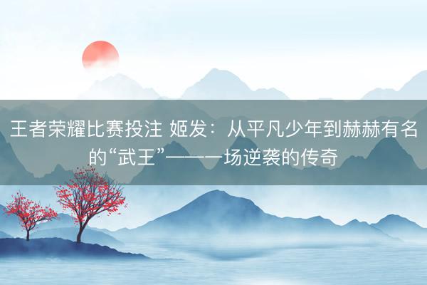 王者荣耀比赛投注 姬发：从平凡少年到赫赫有名的“武王”——一场逆袭的传奇