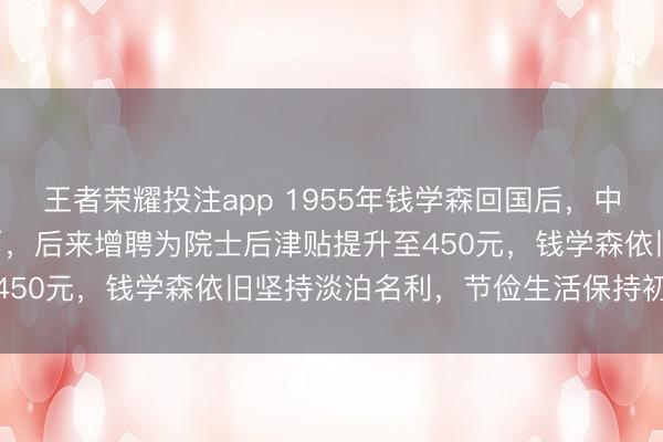 王者荣耀投注app 1955年钱学森回国后，中科院每月发350元人民币，后来增聘为院士后津贴提升至450元，钱学森依旧坚持淡泊名利，节俭生活保持初心不改