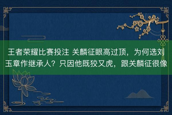王者荣耀比赛投注 关麟征眼高过顶,为何选刘玉章作继承人?只因他既狡又虎,跟关麟征很像