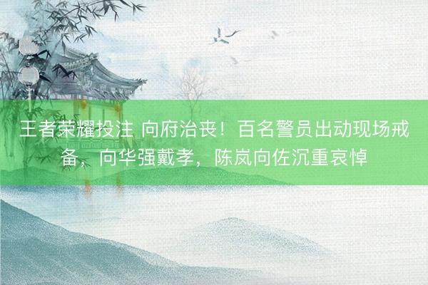 王者荣耀投注 向府治丧！百名警员出动现场戒备，向华强戴孝，陈岚向佐沉重哀悼