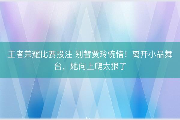 王者荣耀比赛投注 别替贾玲惋惜!离开小品舞台,她向上爬太狠了