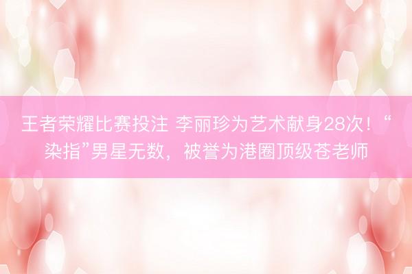 王者荣耀比赛投注 李丽珍为艺术献身28次！“染指”男星无数，被誉为港圈顶级苍老师