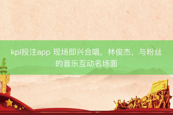 kpl投注app 现场即兴合唱，林俊杰，与粉丝的音乐互动名场面
