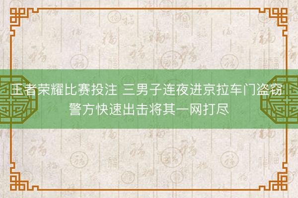 王者荣耀比赛投注 三男子连夜进京拉车门盗窃 警方快速出击将其一网打尽