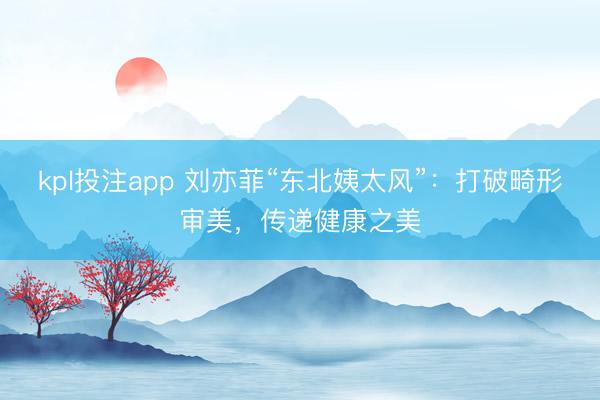 kpl投注app 刘亦菲“东北姨太风”：打破畸形审美，传递健康之美