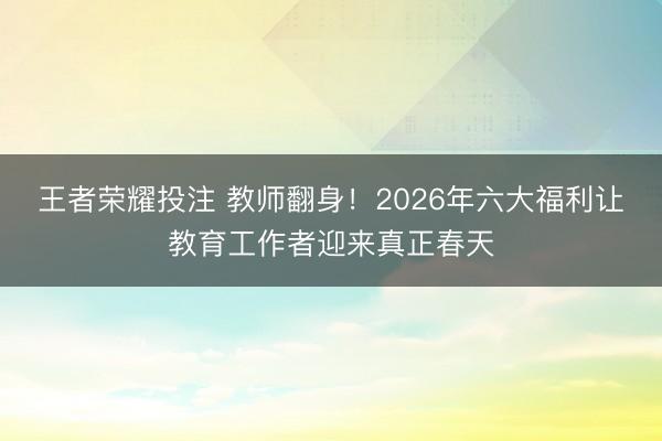 王者荣耀投注 教师翻身！2026年六大福利让教育工作者迎来真正春天