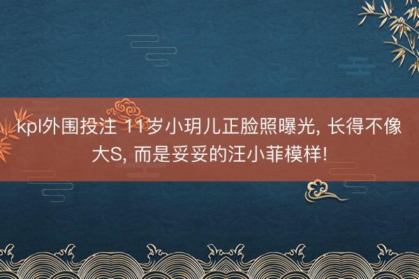 kpl外围投注 11岁小玥儿正脸照曝光， 长得不像大S， 而是妥妥的汪小菲模样!
