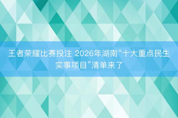 王者荣耀比赛投注 2026年湖南“十大重点民生实事项目”清单来了