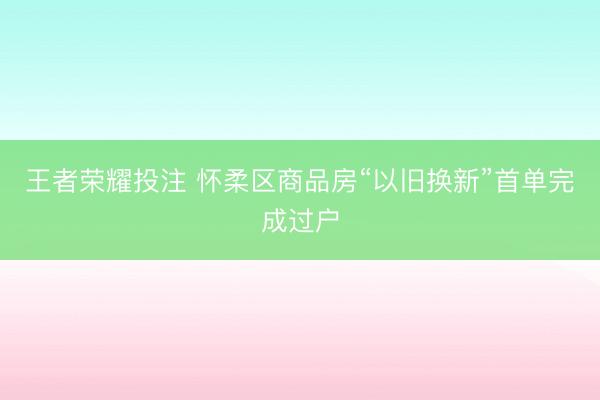 王者荣耀投注 怀柔区商品房“以旧换新”首单完成过户