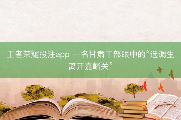 王者荣耀投注app 一名甘肃干部眼中的“选调生离开嘉峪关”