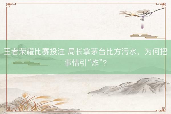王者荣耀比赛投注 局长拿茅台比方污水，为何把事情引“炸”？