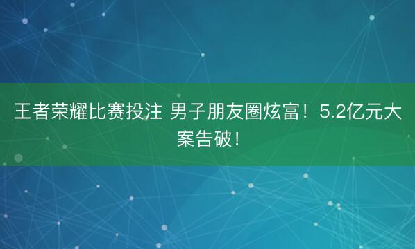 王者荣耀比赛投注 男子朋友圈炫富!5.2亿元大案告破!