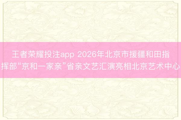 王者荣耀投注app 2026年北京市援疆和田指挥部“京和一家亲”省亲文艺汇演亮相北京艺术中心