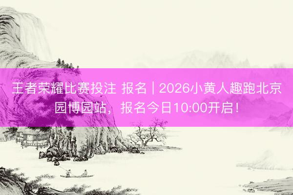 王者荣耀比赛投注 报名 | 2026小黄人趣跑北京园博园站，报名今日10:00开启！