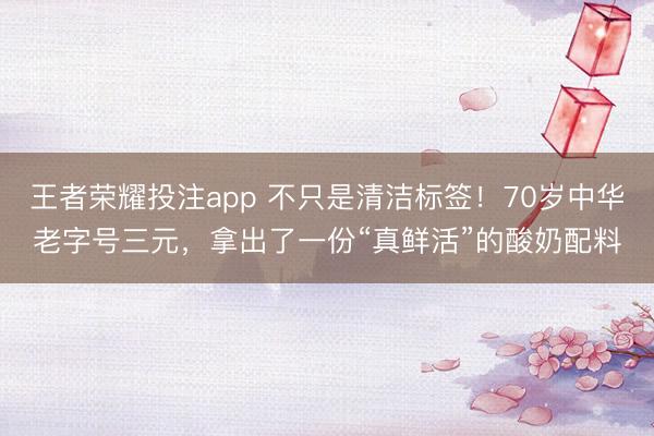 王者荣耀投注app 不只是清洁标签！70岁中华老字号三元，拿出了一份“真鲜活”的酸奶配料