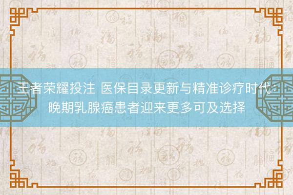王者荣耀投注 医保目录更新与精准诊疗时代：晚期乳腺癌患者迎来更多可及选择