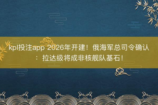 kpl投注app 2026年开建！俄海军总司令确认：拉达级将成非核舰队基石！