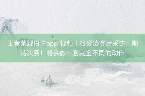 王者荣耀投注app 视频丨谷爱凌赛后采访：期待决赛！将会做一套完全不同的动作