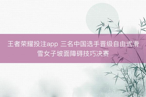 王者荣耀投注app 三名中国选手晋级自由式滑雪女子坡面障碍技巧决赛