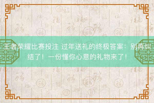 王者荣耀比赛投注 过年送礼的终极答案：别再纠结了！一份懂你心意的礼物来了！