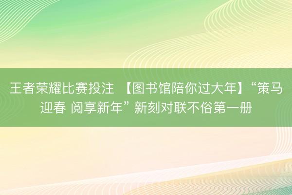 王者荣耀比赛投注 【图书馆陪你过大年】“策马迎春 阅享新年” 新刻对联不俗第一册