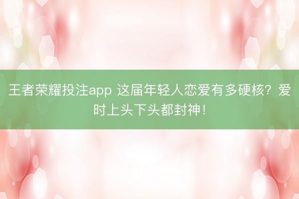 王者荣耀投注app 这届年轻人恋爱有多硬核？爱时上头下头都封神！