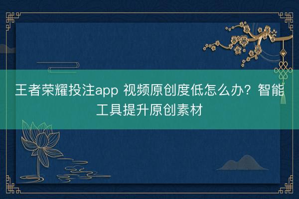 王者荣耀投注app 视频原创度低怎么办？智能工具提升原创素材