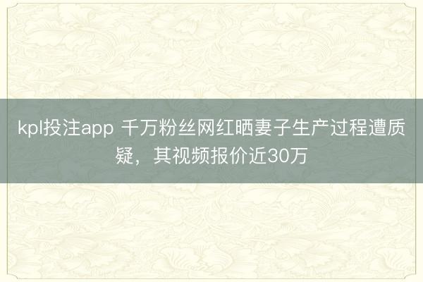 kpl投注app 千万粉丝网红晒妻子生产过程遭质疑，其视频报价近30万