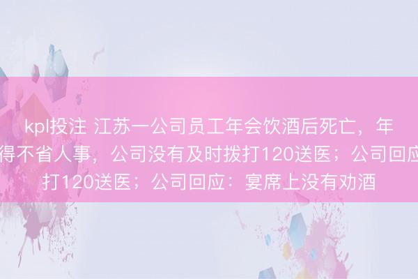kpl投注 江苏一公司员工年会饮酒后死亡，年仅28岁，家属：喝得不省人事，公司没有及时拨打120送医；公司回应：宴席上没有劝酒