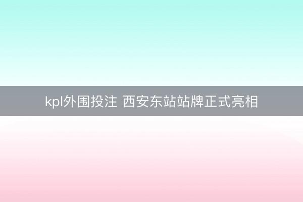 kpl外围投注 西安东站站牌正式亮相