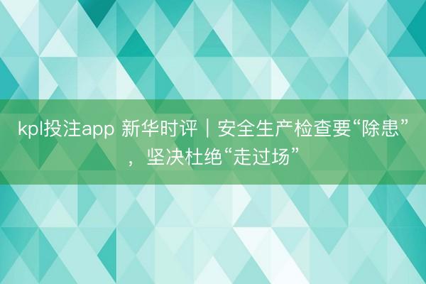 kpl投注app 新华时评｜安全生产检查要“除患”，坚决杜绝“走过场”