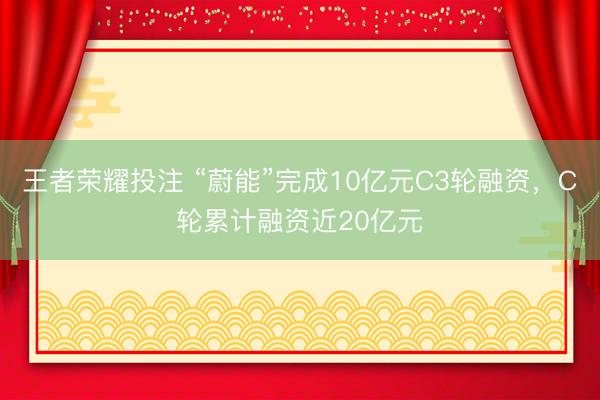 王者荣耀投注 “蔚能”完成10亿元C3轮融资，C轮累计融资近20亿元