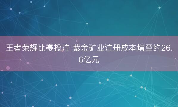 王者荣耀比赛投注 紫金矿业注册成本增至约26.6亿元